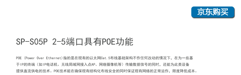 sp-s05p 5口百兆poe交换机2-5个端口具有POE功能，POE (Power Over Ethernet)指的是在现有的以太网Cat.5布线基础架构不作任何改动的情况下，在为一些基于IP的终端（如IP电话机、无线局域网接入点AP、网络摄像机等）传输数据信号的同时，还能为此类设备提供直流供电的技术。POE技术能在确保现有结构化布线安全的同时保证现有网络的正常运作，最大限度
地降低成本。