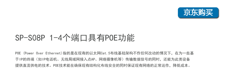 sp-s08p 8口百兆poe交换机1-4个端口具有POE功能，POE (Power Over Ethernet)指的是在现有的以太网Cat.5布线基础架构不作任何改动的情况下，在为一些基于IP的终端（如IP电话机、无线局域网接入点AP、网络摄像机等）传输数据信号的同时，还能为此类设备提供直流供电的技术。POE技术能在确保现有结构化布线安全的同时保证现有网络的正常运作，最大限度地降低成本。