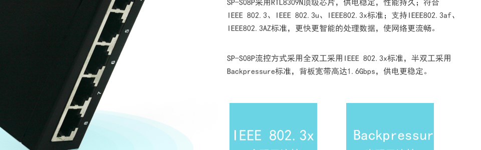 sp-s08p 8口百兆poe交换机流控方式采用全双工采用IEEE 802.3x标准，半双工采用Backpressure标准，背板宽带高达1.6Gbps，供电更稳定。