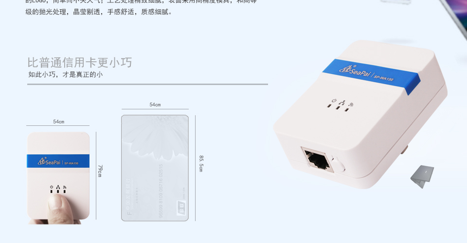 SP-WA150 150M无线AP方形设计，明朗的线条，外观小巧精致，便于携带；表面颜色采用月光白和烫银的LOGO，简单而不失大气；工艺处理精致细腻，表面采用高精度模具，和高等级的抛光处理，晶莹剔透，手感舒适，质感细腻。比普通信用卡更小巧如此小巧，才是真正的小