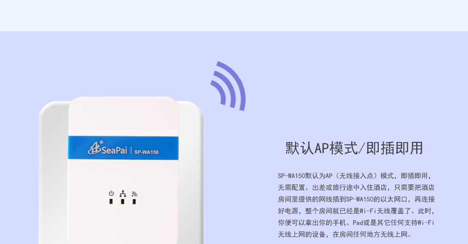 
SP-WA150无线AP有默认AP模式/即插即用，SP-WA150默认为AP（无线接入点）模式，即插即用，无需配置。出差或旅行途中入住酒店，只需要把酒店房间里提供的网线插到SP-WA150的以太网口，再连接好电源，整个房间就已经是Wi-Fi无线覆盖了。此时，你便可以拿出你的手机、Pad或是其它任何支持Wi-Fi无线上网的设备，在房间任何地方无线上网。