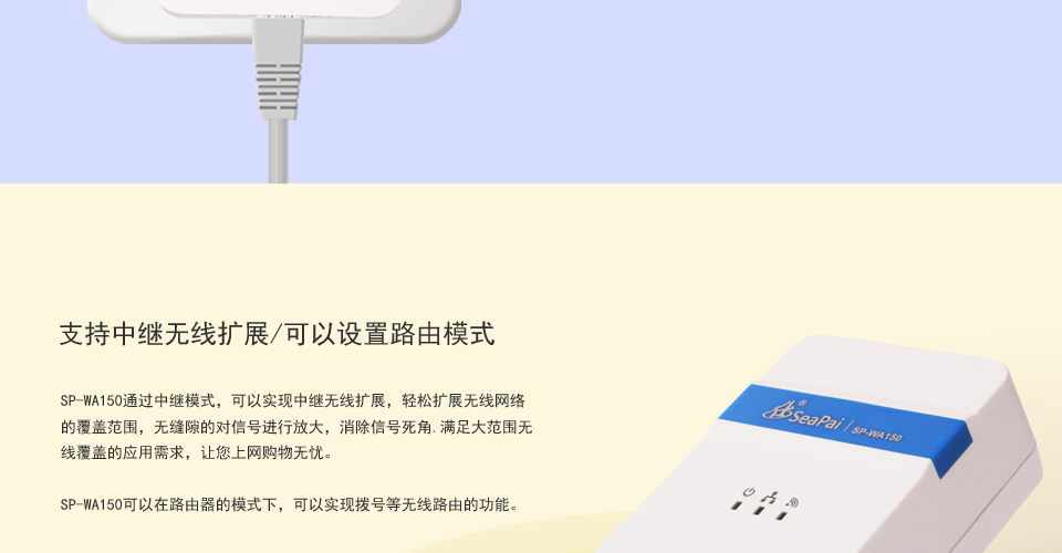SP-WA150 150M无线AP支持中继无线扩展/可以设置路由模式，SP-WA150通过中继模式，可以实现中继无线扩展，轻松扩展无线网络的覆盖范围，无缝隙的对信号进行放大，消除信号死角.满足大范围无线覆盖的应用需求，让您上网购物无忧。SP-WA150可以在路由器的模式下，可以实现拨号等无线路由的功能。