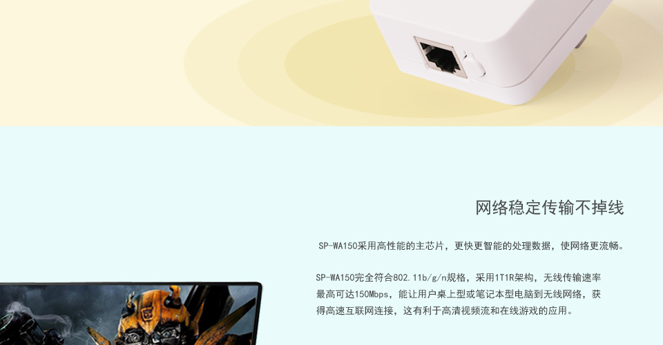 SP-WA150无线AP网络稳定传输不掉线，SP-WA150采用高性能的主芯片，更快更智能的处理数据，使网络更流畅。SP-WA150完全符合802.11b/g/n规格，采用1T1R架构，无线传输速率最高可达150Mbps，能让用户桌上型或笔记本型电脑到无线网络，获得高速互联网连接，这有利于高清视频流和在线游戏的应用。