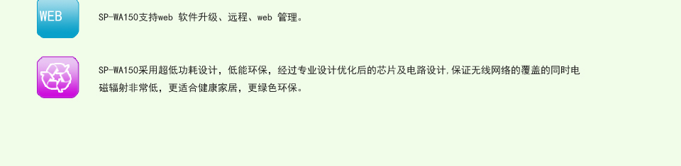 SP-WA150无线AP支持web 软件升级、远程、web 管理。Sp-wA150采用超低功耗设计，低能环保，经过专业设计优化后的芯片及电路设计,保证无线网络的覆盖的同时电磁辐射非常低，更适合健康家居，更绿色环保。