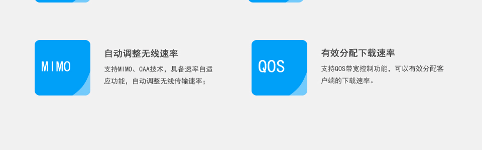 自动调整无线速率,支持MIMO、CAA技术，具备速率自适
应功能，自动调整无线传输速率；有效分配下载速率,支持QoS带宽控制功能，可以有效分配客
户端的下载速率。